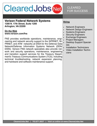 CLEARED
                                                                 FOR SUCCESS


Verizon Federal Network Systems                            Hiring
1300 N. 17th Street, Suite 1200
Arlington, VA 22209                                           Network Engineers
                                                              Network Design Engineers
On the Web                                                    Systems Engineers
www.verizon.com/fns                                           Security Engineers
                                                              Exchange Engineers
FNS provides worldwide operations, maintenance, engi-         Project Managers
neering and network security support to the SIPRNET, NI-      Desktop Support Special-
PRNET, and ATM networks at DISA for the Defense Data            ists
Network/Defense Information Systems Network (DDN/             Installation Technicians
DISN). Verizon FNS network specialists also provide net-      Video Installation Techni-
work and security operations, maintenance, engineering          cians
and transition support services for the Treasury Depart-
ment's Treasury Communications System (TCS), including
technical troubleshooting, network expansion planning,
and hardware and software maintenance support.




        ClearedJobs.Net | 703.871.0037 | Visit us online at www.ClearedJobs.Net
 