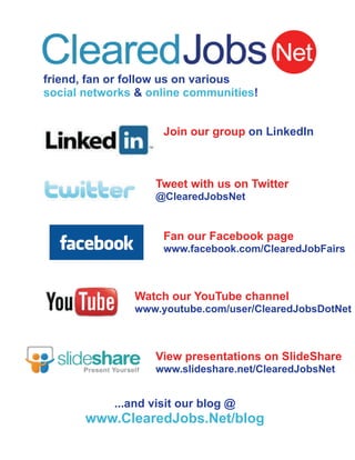 friend, fan or follow us on various
social networks & online communities!


                     Join our group on LinkedIn



                   Tweet with us on Twitter
                   @ClearedJobsNet


                     Fan our Facebook page
                     www.facebook.com/ClearedJobFairs



               Watch our YouTube channel
               www.youtube.com/user/ClearedJobsDotNet



                   View presentations on SlideShare
                   www.slideshare.net/ClearedJobsNet


            ...and visit our blog @
       www.ClearedJobs.Net/blog
 