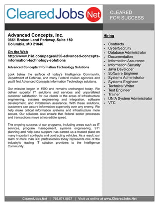 CLEARED
                                                                            FOR SUCCESS


Advanced Concepts, Inc.                                                Hiring
9861 Broken Land Parkway, Suite 150
Columbia, MD 21046                                                        Contracts
                                                                          CyberSecruity
On the Web                                                                Database Administrator
http://www.l1id.com/pages/256-advanced-concepts-                          Documentation
information-technology-solutions                                          Information Assurance
                                                                          Information Security
Advanced Concepts Information Technology Solutions
                                                                          Java Developer
Look below the surface of today’s Intelligence Community,                 Software Engineer
Department of Defense, and many Federal civilian agencies and             Systems Administrator
you’ll find Advanced Concepts Information Technology solutions.           Systems Engineer
                                                                          Technical Writer
Our mission began in 1990 and remains unchanged today. We                 Test Engineer
deliver superior IT solutions and services and unparalleled
customer satisfaction for our clients in the areas of infrastructure      Trainer
engineering, systems engineering and integration, software                UNIA System Administrator
development, and information assurance. With these solutions,             VTC
customers can assure information superiority over any enemy. We
help make critical information systems and infrastructure more
secure. Our solutions also ensure that federal sector processes
and transactions move at incredible speed.

The ongoing success of our programs, including areas such as IT
services, program management, systems engineering, 911
planning and help desk support, has earned us a trusted place on
many important contracts and contracting vehicles. As a result, our
team of more than 300 professionals today represents one of the
industry’s leading IT solution providers to the Intelligence
Community.




          ClearedJobs.Net | 703.871.0037 | Visit us online at www.ClearedJobs.Net
 