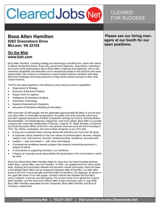 CLEARED
                                                                                                 FOR SUCCESS


Booz Allen Hamilton                                                                           Please see our hiring man-
8283 Greensboro Drive                                                                         agers at our booth for our
McLean, VA 22102                                                                              open positions.

On the Web
www.bah.com
Booz Allen Hamilton, a leading strategy and technology consulting firm, works with clients
to deliver results that endure. Every day, government agencies, corporations, institutions,
and not-for-profit organizations rely on Booz Allen’s expertise and objectivity, and on the
combined capabilities and dedication of our exceptional people to find solutions and seize
opportunities. We combine a consultant’s unique problem-solving orientation with deep
technical knowledge and strong execution to help clients achieve success in their most
critical missions.

The firm has deep expertise in the following cross-cutting functional capabilities:
 Organization & Strategy
 Economic & Business Analysis
 Supply Chain & Logistics
 Intelligence & Operations Analysis
 Information Technology
 Systems Engineering & Integration
 Assurance & Resilience Modeling & Simulation

With more than 22,000 people, the firm generates approximately $5 billion in annual reve-
nue. Booz Allen is continually recognized for its quality work and corporate culture and
has been regularly featured in the Best Companies rankings by Fortune, Working Mother,
BusinessWeek, and Washingtonian magazines—and many others. Booz Allen is a private
company with corporate headquarters in McLean, Virginia. Dr. Ralph Shrader is Chairman
and Chief Executive Officer of the firm—the seventh chairman since the firm's founding in
1914. Our clients, employees, and communities recognize us as a firm with:
 A long and successful history serving clients with distinction for more than 90 years
 A corporate culture centered on the core values of professionalism, fairness, integrity,
    respect, trust, client service, diversity, entrepreneurship, excellence, and teamwork
 Leaders — past and present — with vision and integrity
 A professional excellence awards program that rewards outstanding teamwork in
    support of clients
 A commitment to supporting diversity in our workforce
 A legacy of corporate social responsibility that gives back to the communities in which
    we work

About Our Name Booz Allen Hamilton takes its name from our three founding partners,
Edwin Booz, James Allen, and Carl Hamilton. In 2001, we updated the firm's name world-
wide, dropping the punctuation between the founders' names (previously, there had been
a dot between Booz·Allen and an ampersand between Allen & Hamilton, so older refer-
ences to the firm's name typically read Booz·Allen & Hamilton). Our logotype, as shown in
the upper left corner of our web pages, contains vertical bars between the founder's
name; however, in text we use only spaces. The correct name of our global firm is Booz
Allen Hamilton, and the short form of Booz Allen is also commonly used. In July 2008,
Booz Allen Hamilton separated into two companies, Booz Allen Hamilton and Booz &
Company, respectively.




              ClearedJobs.Net | 703.871.0037 | Visit us online at www.ClearedJobs.Net
 