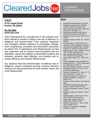 CLEARED
                                                                    FOR SUCCESS


                                                              Hiring
CACI
4114 Legato Road                                                 Paralegal/Legal Assistant II, McLean
Fairfax, VA 22033                                                Intelligence Analyst Lead, Northern
                                                                   Virginia, TS/SCI Full Scope Poly
                                                                 Senior Business Systems Analyst with
On the Web                                                         Acquisition, Pentagon, TS
www.caci.com                                                     Engineering Scientist (Cell Comm),
                                                                   Aberdeen Proving Ground, MD, S
                                                                 Network Engineer, Lead, Falls Church,
CACI International Inc. provides the IT and network solu-          TS/SCI
tions needed to prevail in today's new era of defense, in-       Systems Analyst, Fairfax, VA, TS/SCI
telligence and e-government. From systems integration              FSPoly
                                                                 Systems Admin 2, Pearl Harbor, HI,
and managed network solutions to knowledge manage-               Acquisition Senior Manager, Arlington,
ment, engineering, simulation and information assurance,         App Systems Analyst/Progr, Principal,
we deliver the IT applications and infrastructures our fed-        Fairfax, VA, TS/SCI Full Scope Poly
                                                                 Network Ops Sr. Mgr., Reston, VA and
eral customers use to improve communications and col-              TDY, TS/SCI Full Scope Poly
laboration, secure the integrity of information systems and      Intel Ops Specialist, Reston, VA and
networks, enhance data collection and analysis and in-             TDY, TS/SCI Full Scope Poly
                                                                 Oracle DBA, Fairfax, VA , TS/SCI FS
crease efficiency and mission effectiveness.                       Poly
                                                                 Field Investigator Lead, Chantilly, VA,
Our solutions lead the transformation of defense and in-         Background Inv II – OPM Credentialed
                                                                   Inv, Albuquerque, NM, TS
telligence, assure homeland security, enhance decision-          Business Systems Analyst 2, Ft. Knox,
making and help government to work smarter, faster and           Database Analyst 2, Ft. Knox, KY, S
                                                                   (or must be obtainable)
more responsively.                                               Software Developer 2, Ft. Knox, KY, S
                                                                 Web Developer 3, Fairfax, VA,
                                                                 Software Developer 3, Fairfax, VA,
                                                                   Software Engineer, Principal, Ft.
                                                                   Detrick, MD,
                                                                 Program Control Analyst Lead, Spring-
                                                                   field,
                                                                 LAN/WAN Helpdesk Specialist, San
                                                                   Antonio, Texas, TS/SCI FS Poly
                                                                 IT Security Specialist, Hawaii, TS/SCI
                                                                   FSPoly
                                                                 Systems Engineer III, Hawaii, TS/SCI
                                                                   FSPoly
                                                                 Signals Analyst, Lead, Aurora, Colo-
                                                                   rado, TS/SCI Full Scope Poly
                                                                 Cryptologic Linguist, Lead, Fort
                                                                   Meade, MD, TS/SCI CI Poly
                                                                 Software Developer 2 – Java, Oracle
                                                                   10g, Chantilly, VA, S
                                                                 Federal Fin Consultant, Classified,
                                                                   Maryland, TS/SCI



   ClearedJobs.Net | 703.871.0037 | Visit us online at
 