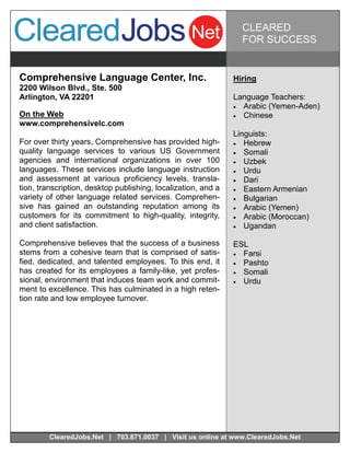 CLEARED
                                                                 FOR SUCCESS


Comprehensive Language Center, Inc.                            Hiring
2200 Wilson Blvd., Ste. 500
Arlington, VA 22201                                            Language Teachers:
                                                                Arabic (Yemen-Aden)
On the Web                                                      Chinese
www.comprehensivelc.com
                                                               Linguists:
For over thirty years, Comprehensive has provided high-         Hebrew
quality language services to various US Government              Somali
agencies and international organizations in over 100            Uzbek
languages. These services include language instruction          Urdu
and assessment at various proficiency levels, transla-          Dari
tion, transcription, desktop publishing, localization, and a    Eastern Armenian
variety of other language related services. Comprehen-          Bulgarian
sive has gained an outstanding reputation among its             Arabic (Yemen)
customers for its commitment to high-quality, integrity,        Arabic (Moroccan)
and client satisfaction.                                        Ugandan

Comprehensive believes that the success of a business          ESL
stems from a cohesive team that is comprised of satis-          Farsi
fied, dedicated, and talented employees. To this end, it        Pashto
has created for its employees a family-like, yet profes-        Somali
sional, environment that induces team work and commit-          Urdu
ment to excellence. This has culminated in a high reten-
tion rate and low employee turnover.




        ClearedJobs.Net | 703.871.0037 | Visit us online at www.ClearedJobs.Net
 