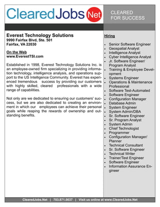 CLEARED
                                                                    FOR SUCCESS


Everest Technology Solutions                                  Hiring
9990 Fairfax Blvd, Ste. 501
Fairfax, VA 22030                                                Senior Software Engineer
                                                                 Geospatial Analyst
On the Web                                                       Intelligence Analyst
www.EverestTSI.com                                               Cyber Intelligence Analyst
                                                                 Jr. Software Engineer/
Established in 1998, Everest Technology Solutions Inc. is          Program Analyst
an employee-owned firm specializing in providing informa-        Training & Employee Devel-
tion technology, intelligence analysis, and operations sup-        opment
port to the US Intelligence Community. Everest has experi-       Systems Engineer
enced tremendous success by providing our customers              Operations & Maintenance
with highly skilled, cleared professionals with a wide             Professional
range of capabilities.                                           Software Test-Automated
                                                                 Software Engineer
Not only are we dedicated to ensuring our customers' suc-        Configuration Manager
cess, but we are also dedicated to creating an environ-          Database Admin
ment in which our employees can achieve their personal           System Engineer
goals while reaping the rewards of ownership and out-            System Admin/DBA
standing benefits.                                               Sr. Software Engineer
                                                                 Sr. Program Analyst
                                                                 System Admin
                                                                 Chief Technologist
                                                                 Programmer
                                                                 Configuration Manager/
                                                                   Planner
                                                                 Technical Consultant
                                                                 Sr. Software Engineer
                                                                 Technical Writer
                                                                 Trainer/Test Engineer
                                                                 Software Engineer
                                                                 Information Assurance En-
                                                                   gineer




         ClearedJobs.Net | 703.871.0037 | Visit us online at www.ClearedJobs.Net
 