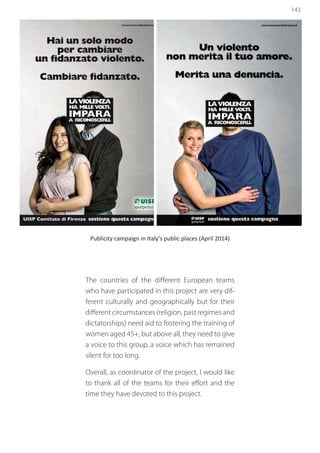 143
Publicity campaign in Italy’s public places (April 2014)
The countries of the different European teams
who have participated in this project are very dif-
ferent culturally and geographically but for their
different circumstances (religion, past regimes and
dictatorships) need aid to fostering the training of
women aged 45+, but above all, they need to give
a voice to this group, a voice which has remained
silent for too long.
Overall, as coordinator of the project, I would like
to thank all of the teams for their effort and the
time they have devoted to this project.
 