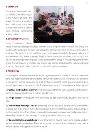 31
2. Craft Club
The women requested to start
up a Crafts Club, which began
in the Autumn of 2013. The
group met once a month to
learn and share some new
crafting skills such as patch-
work, knitting, card-making,
sewing, millinery.
3. Conversation Classes
These Conversation Classes
added a wonderful European Added Element to our program here in Ireland. The group was
made up of members of the Lady Cafe group and some people from the new communities in
our town. The women in the Lady Cafe group participated actively in the public sphere and
assisted in teaching a new language, (English) to the new members of our community. It was
felt that developing better language skills would assist this group in finding employment in the
future. The participants of the lady café project also learned a lot about the culture and social
situation of women in other European countries through these classes.
4. Psychology
Improving the self esteem of women in our target group was a priority as many of the partici-
pants had not been employed outside the family home before. It was recognized that a number
of the women needed to improve their self-confidence and self-worth, thus encouraging them
to participate more in their community. The group were invited to a number of activities such as:
(a) ’Colour Me Beautiful Evening’ which encouraged them to learn about styling themselves
and to discover what colours and clothes suited them.
(b) ‘Yoga classes’ which taught them techniques to deal with stressful situations and how to
relax.
(c) ‘Indian Head Massage Classes’where they learned about the benefits of Indian Head Mas-
sage as a part of the ancient Ayervedic healing system.This type of massage also proves very posi-
tive in reducing stress. These classes provided the group with an opportunity to become trainers
where they performed the massages on other groups from the community.
(d) ‘Cosmetic Making workshops’ where they learned how to make some beauty products
such as soap and massage bars. These are items that can be made in the home so may provide
the participants with opportunities in the future.
 