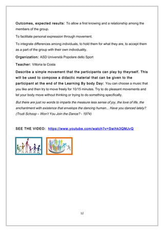 Outcomes, expected results: To allow a first knowing and a relationship among the
members of the group.
To facilitate personal expression through movement.
To integrate differences among individuals, to hold them for what they are, to accept them
as a part of the group with their own individuality.
Organization: ASD Università Popolare dello Sport
Teacher: Vittoria la Costa
Describe a simple movement that the participants can play by theyrself. This
will be used to compose a didactic material that can be given to the
participant at the end of the Learning By body Day: You can choose a music that
you like and then try to move freely for 10/15 minutes. Try to do pleasant movements and
let your body move without thinking or trying to do something specifically.
But there are just no words to imparts the measure less sense of joy, the love of life, the
enchantment with existence that envelops the dancing human... Have you danced lately?
(Trudi Schoop – Won’t You Join the Dance? - 1974)
SEE THE VIDEO: https://www.youtube.com/watch?v=Swihk3QMJvQ
12
 