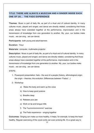 TITLE: THERE ARE ALWAYS A MUSICIAN AND A SINGER INSIDE EACH
ONE OF US… THE FADO EXPERIENCE
Themes: Music is part of daily life, as part of a ritual and of cultural identity. In many
cultures music, played and singed, and dance are directly related, considering that those
areas always have coexisted together at the performance, improvisation and in the
transmission of knowledge from one generation to another. My, your, our bodies make
music…we can sing…we can dance.
Participants: both young and adult learners
Duration: 1hour
Materials: computer, multimedia projector
Description: Music is part of daily life, as part of a ritual and of cultural identity. In many
cultures music, played and singed, and dance are directly related, considering that those
areas always have coexisted together at the performance, improvisation and in the
transmission of knowledge from one generation to another. My, your, our bodies make
music…we can sing…we can dance.
STEPS:
1- Powerpoint presentation: fado - the soul of a people (history, ethimological origin;
the origin – theories; the evolution; Differences between “Fados”...)
2- Workshop:
a) Relax the body and warm up the voice
b) How to keep good posture
c) Breathe deep
d) Release your jaw
e) Work on lip and tongue trills
f) The “hummmmmmmmm” exercise
g) The Fado experience – singing together
Outcomes: Singing can make us more healthy. It helps, for exemple, to keep the heart
healthy. Regular exercising of the vocal cords can even prolong life. It’s a great way to
13
 