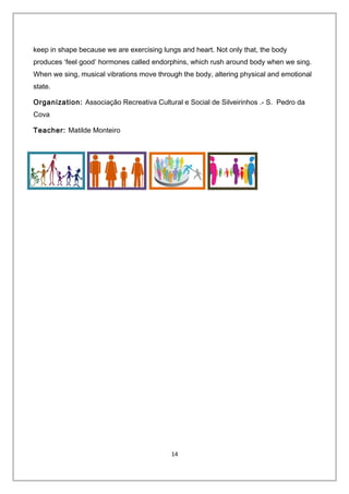 keep in shape because we are exercising lungs and heart. Not only that, the body
produces ‘feel good’ hormones called endorphins, which rush around body when we sing.
When we sing, musical vibrations move through the body, altering physical and emotional
state.
Organization: Associação Recreativa Cultural e Social de Silveirinhos .- S. Pedro da
Cova
Teacher: Matilde Monteiro
14
 