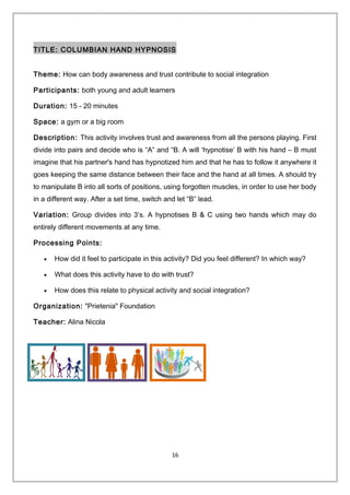 TITLE: COLUMBIAN HAND HYPNOSIS
Theme: How can body awareness and trust contribute to social integration
Participants: both young and adult learners
Duration: 15 - 20 minutes
Space: a gym or a big room
Description: This activity involves trust and awareness from all the persons playing. First
divide into pairs and decide who is “A” and “B. A will ‘hypnotise’ B with his hand – B must
imagine that his partner's hand has hypnotized him and that he has to follow it anywhere it
goes keeping the same distance between their face and the hand at all times. A should try
to manipulate B into all sorts of positions, using forgotten muscles, in order to use her body
in a different way. After a set time, switch and let “B” lead.
Variation: Group divides into 3’s. A hypnotises B & C using two hands which may do
entirely different movements at any time.
Processing Points:
• How did it feel to participate in this activity? Did you feel different? In which way?
• What does this activity have to do with trust?
• How does this relate to physical activity and social integration?
Organization: "Prietenia" Foundation
Teacher: Alina Nicola
16
 