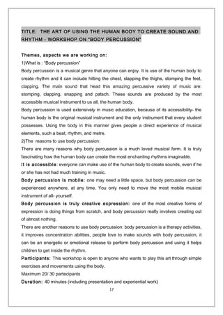 TITLE: THE ART OF USING THE HUMAN BODY TO CREATE SOUND AND
RHYTHM - WORKSHOP ON “BODY PERCUSSION”
Themes, aspects we are working on:
1)What is : “Body percussion”
Body percussion is a musical genre that anyone can enjoy. It is use of the human body to
create rhythm and it can include hitting the chest, slapping the thighs, stomping the feet,
clapping. The main sound that head this amazing percussive variety of music are:
stomping, clapping, snapping and patsch. These sounds are produced by the most
accessible musical instrument to us all, the human body.
Body percussion is used extensively in music education, because of its accessibility- the
human body is the original musical instrument and the only instrument that every student
possesses. Using the body in this manner gives people a direct experience of musical
elements, such a beat, rhythm, and metre.
2)The reasons to use body percussion:
There are many reasons why body percussion is a much loved musical form. It is truly
fascinating how the human body can create the most enchanting rhythms imaginable.
It is accessible: everyone can make use of the human body to create sounds, even if he
or she has not had much training in music.
Body percussion is mobile: one may need a little space, but body percussion can be
experienced anywhere, at any time. You only need to move the most mobile musical
instrument of all- yourself.
Body percussion is truly creative expression: one of the most creative forms of
expression is doing things from scratch, and body percussion really involves creating out
of almost nothing.
There are another reasons to use body percussion: body percussion is a therapy activities,
it improves concentration abilities, people love to make sounds with body percussion, it
can be an energetic or emotional release to perform body percussion and using it helps
children to get inside the rhythm.
Participants: This workshop is open to anyone who wants to play this art through simple
exercises and movements using the body.
Maximum 20/ 30 partecipants
Duration: 40 minutes (including presentation and experiential work)
17
 