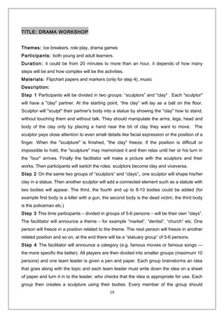TITLE: DRAMA WORKSHOP
Themes: Ice breakers, role play, drama games
Participants: both young and adult learners.
Duration: it could be from 20 minutes to more than an hour, it depends of how many
steps will be and how complex will be the activities.
Materials: Flipchart papers and markers (only for step 4), music
Description:
Step 1 Participants will be divided in two groups: “sculptors” and "clay" . Each "sculptor"
will have a "clay" partner. At the starting point, “the clay” will lay as a ball on the floor.
Sculptor will "sculpt" their partner's body into a statue by showing the "clay" how to stand,
without touching them and without talk. They should manipulate the arms, legs, head and
body of the clay only by placing a hand near the bit of clay they want to move. The
sculptor pays close attention to even small details like facial expression or the position of a
finger. When the "sculpture" is finished, "the clay" freeze. If the position is difficult or
impossible to hold, the "sculpture" may memorized it and then relax until her or his turn in
the "tour" arrives. Finally the facilitator will make a picture with the sculptors and their
works. Then participants will switch the roles: sculptors become clay and viceversa.
Step 2 On the same two groups of “sculptors” and “clays”, one sculptor will shape his/her
clay in a statue. Then another sculptor will add a connected element such as a statute with
two bodies will appear. The third, the fourth and up to 8-10 bodies could be added (for
example first body is a killer with a gun, the second body is the dead victim, the third body
is the policeman etc.)
Step 3 This time participants – divided in groups of 5-6 persons – will be their own “clays”.
The facilitator will announce a theme – for example “market”, “dentist”, “church” etc. One
person will freeze in a position related to the theme. The next person will freeze in another
related position and so on, at the end there will be a “statuary group” of 5-6 persons.
Step 4 The facilitator will announce a category (e.g. famous movies or famous songs —
the more specific the better). All players are then divided into smaller groups (maximum 10
persons) and one team leader is given a pen and paper. Each group brainstorms an idea
that goes along with the topic and each team leader must write down the idea on a sheet
of paper and turn it in to the leader, who checks that the idea is appropriate for use. Each
group then creates a sculpture using their bodies. Every member of the group should
19
 