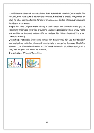 comprise some part of the entire sculpture. After a predefined time limit (for example, five
minutes), each team looks at each other’s sculpture. Each team is allowed two guesses for
what the other team has formed. Whatever group guesses the the other group’s sculpture
the closest is the winner.
Step 5 Is a more complex version of Step 4: participants – also divided in smaller groups
(maximum 10 persons) will create a “dynamic scultpure”, participants will not simply freeze
in a position but they also execute different motions (like riding a horse, driving a car,
baking a cake etc.)
Outcomes: Participants will become familiar with the way they may use their bodies in
express feelings, attitudes, ideas and communicate in non-verbal language. Debriefing
sessions could also follow each step, in order to ask participants about their feelings (as a
“clay” or a sculptor, as a part of the team etc.)
Organization: "Prietenia" Foundation
20
 