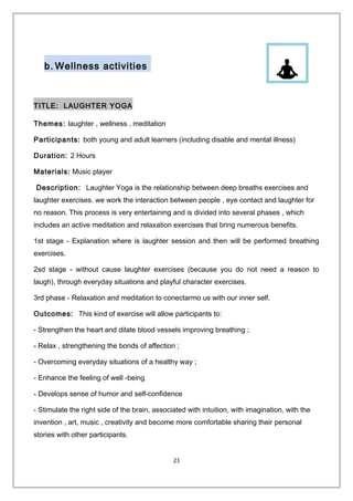 b. Wellness activities
TITLE: LAUGHTER YOGA
Themes: laughter , wellness , meditation
Participants: both young and adult learners (including disable and mental illness)
Duration: 2 Hours
Materials: Music player
Description: Laughter Yoga is the relationship between deep breaths exercises and
laughter exercises. we work the interaction between people , eye contact and laughter for
no reason. This process is very entertaining and is divided into several phases , which
includes an active meditation and relaxation exercises that bring numerous benefits.
1st stage - Explanation where is laughter session and then will be performed breathing
exercises.
2sd stage - without cause laughter exercises (because you do not need a reason to
laugh), through everyday situations and playful character exercises.
3rd phase - Relaxation and meditation to conectarmo us with our inner self.
Outcomes: This kind of exercise will allow participants to:
- Strengthen the heart and dilate blood vessels improving breathing ;
- Relax , strengthening the bonds of affection ;
- Overcoming everyday situations of a healthy way ;
- Enhance the feeling of well -being
- Develops sense of humor and self-confidence
- Stimulate the right side of the brain, associated with intuition, with imagination, with the
invention , art, music , creativity and become more comfortable sharing their personal
stories with other participants.
21
 