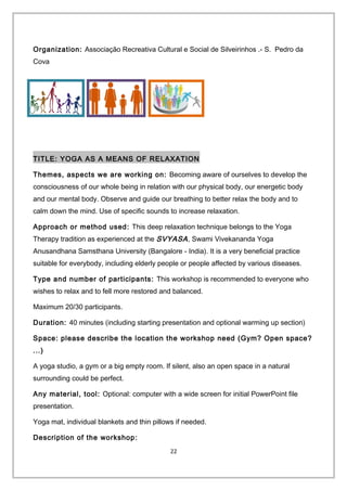 Organization: Associação Recreativa Cultural e Social de Silveirinhos .- S. Pedro da
Cova
TITLE: YOGA AS A MEANS OF RELAXATION
Themes, aspects we are working on: Becoming aware of ourselves to develop the
consciousness of our whole being in relation with our physical body, our energetic body
and our mental body. Observe and guide our breathing to better relax the body and to
calm down the mind. Use of specific sounds to increase relaxation.
Approach or method used: This deep relaxation technique belongs to the Yoga
Therapy tradition as experienced at the SVYASA, Swami Vivekananda Yoga
Anusandhana Samsthana University (Bangalore - India). It is a very beneficial practice
suitable for everybody, including elderly people or people affected by various diseases.
Type and number of participants: This workshop is recommended to everyone who
wishes to relax and to fell more restored and balanced.
Maximum 20/30 participants.
Duration: 40 minutes (including starting presentation and optional warming up section)
Space: please describe the location the workshop need (Gym? Open space?
...)
A yoga studio, a gym or a big empty room. If silent, also an open space in a natural
surrounding could be perfect.
Any material, tool: Optional: computer with a wide screen for initial PowerPoint file
presentation.
Yoga mat, individual blankets and thin pillows if needed.
Description of the workshop:
22
 