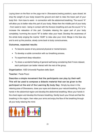 Laying down on the floor on the yoga mat in Shavasana (resting position), eyes closed, let
drop the weight of your body toward the ground and start to relax the lower part of your
body first - from toes to waist - in connection with the abdominal breathing. The sound “A”
will allow you to better relax this part of your body. Relax then the middle part of your body
- from waist to neck - being in contact with the thoracic breathing and use the sound “U” to
increase the relaxation of this part. Complete relaxing the upper part of your body
completely; humming the sound “M” to better relax your head. Develop the awareness of
the whole body singing the mantra “AUM” to relax also your mind. Merge in the blue sky
and to end up the practice, slowly come back to body consciousness.
Outcomes, expected results:
• To become aware of any personal physical or mental tension.
• To develop a subtle connection with our breathing process.
• To experiment deep relaxation.
• To share a wonderful feeling of general well being considering that if more relaxed,
each participant can better interact with the rest of the group.
Organization: ASD Università Popolare dello Sport
Teacher: Paola Piozzi
Describe a simple movement that the participants can play by their-self.
This will be used to compose a didactic material that can be given to the
participant at the end of the Learning By body Day: Simply lay down in the
relaxing pose of Shavasana, close your eyes and observe your natural breathing. Put your
hands in the abdominal region and develop the abdominal breathing. Move your hands in
the chest region and develop the thoracic breathing. Gently touch your throat and feel the
breathing in this region, then relax your arms and enjoy the flow of the breathing through
all your body relaxing the mind.
23
 