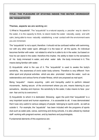 TITLE: THE PLEASURE OF STAYING INSIDE THE WATER -WORKSHOP
ON “ACQUATICITÀ”
Themes, aspects we are working on:
1) What is “Acquaticità”. The “acquaticità” is a natural capacity, a peculiar way to stand in
the water, it is the capacity to think, to stand inside the water naturally, easily and with
calm, being able to move naturally establishing a real contact with the environment were
you are immersed.
The “acquaticità” is not a sport, therefore it should not be confused neither with swimming,
nor with any other water sport, although it is the base of all the sports. An individual
becomes familiar with water not related to what he is able to do in the water, but based on
how he can stand in the water; therefore this implies the ability to listen to the sensations
of his body immersed in water, and what water tells the body immersed in it. This
means being familiar with water.
2) Acquaticità: what is the use of it. The “acquaticità” is used to awake the body's
sensitivity, the awareness of one's water body scheme. Therefore is very different from
other sport and physical activities which are also promoted inside the water, such as
wateraerobics and various forms of water fitness, which are proposed as real sport.
Being “acquatici” means acquiring calm and tranquility useful to perform relaxed
movements , feeling secure of the environment where you are, means listening to your
sensations, develop and improve the sensitivity to the water, it also means to face your
own fear and try to overcome it.
3) Acquaticità: to whom it is dedicated. Stressing again the point that “acquaticità” is a
very important social and human experience , it is accessible to all, it was demonstrated
that it was very useful to various category of people belonging to sports world, as well as
outside it. For example, the “aquaticità” has been included with the programs of sports
club such as water polo, canoa, swimming and diving schools, it is also utilized by medical
staff working with pregnant women, and by teachers and psychologists.
Fundamental elements of this experience are:
24
 