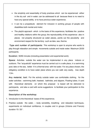 • the simplicity and essentiality of body practices which can be experienced either
in the dry soil and in water; can be addressed to all because there is no need to
have any special ability or to have previous water experience;
• it can be a propedeutic element for inclusion in working groups of people with
disabilities both mental and motor.
• The playful approach which is the basis of this experience, facilitates the positive
and healthy relations within the group; the reproducibility of this experience also in
places not properly structured as water places, points out the peculiarity and
environment respect for the territory such as lake, sea, therme.
Type and number of participants: This workshop is open to anyone who wants to
play through relaxation and simple movements outside and inside water. Maximum 20/30
participants.
Duration: 50/60 minutes (including presentation and experiential work).
Space: Activities outside the water can be implemented in any place indoors or
outdoors. The “acquaticità” experience must be carried out in a safe place, in a swimming
pool, lake or the sea, better if in a thermal area with hot water. For any place chosen, the
obligatory condition is to have water place where you can walk very easily, max depth
1,5m.
Any material, tool: For the activity outside water use comfortable clothing, for the
water activities : swimming bath, headset, bathrobe, and slippers. Floating tubes. A card
with theoretical elements on which this proposal is based will be delivered to
participants, and also a card with some suggestions to facilitate your participation to this
experience.
Description of the workshop:
1. Introduction to the theoretical bases of this experience.
2. Practice outside the water. – body sensibility, breathing and relaxation techniques,
experiments on individual confidence, in couples and in groups (Victoria and Francis)
duration 15 / 20 '.
25
 