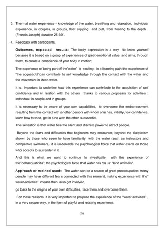 3. Thermal water experience - knowledge of the water, breathing and relaxation, individual
experience, in couples, in groups, float slipping and pull, from floating to the depth .
(Francis Joseph) duration 25-30 '.
4. Feedback with participants.
Outcomes, expected results: The body expression is a way to know yourself
because it is based on a group of experiences of great emotional value and aims, through
them, to create a conscience of your body in motion;
The experience of being part of the”water” is exciting, in a learning path the experience of
“the acquaticità”can contribute to self knowledge through the contact with the water and
the movement in deep water.
It is important to underline how this experience can contribute to the acquisition of self
confidence and in relation with the others thanks to various proposals for activities :
individual, in couple and in groups.
It is necessary to be aware of your own capabilities, to overcome the embarrassment
resulting from the contact with another person with whom one has, initially, low confidence;
learn how to trust, get in tune with the other is essential.
The sensation is that water has the silent and discrete power to attract people.
Beyond the fears and difficulties that beginners may encounter, beyond the skepticism
shown by those who seem to have familiarity with the water (such as instructors and
competitive swimmers), it is undeniable the psychological force that water exerts on those
who accepts to surrender in it.
And this is what we want to continue to investigate with the experience of
the”dell'acquaticità”: the psychological force that water has on us: "land animals".
Approach or method used: The water can be a source of great preoccupation; many
people may have different fears connected with this element, making experience with the”
water-activities” means then also get involved,
go back to the origins of your own difficulties, face them and overcome them.
For these reasons it is very important to propose the experience of the “water activities” ,
in a very secure way, in the form of playful and relaxing experience.
26
 