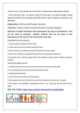 creando così un clima favorevole al confronto e al superamento delle proprie difficoltà.
In fact, during the play it is easier to "get rid of the water," put aside rationality, accept
pleasant sensations, thus creating a favorable climate open to dialogue overcoming your
difficulties.
Organization: ASD Università Popolare dello Sport.
Teacher/s: Vittoria La Costa, Francesco Savastano, Giuseppe D’Agostino
Describe a simple movement that participants can play by themselves. This
will be used to compose didactic material that can be given to the
participants at the end of the Learning By body Day:
EXERCISES ON THE GROUND:
1- by lying inhale and exhale with the mouth;
2- inhale with the mouth and exhale through the nose;
3-with the help of your collaborator relax and abandon your body weight;
3- test of self confidence: two people behind:the third one dropping towards them.
If the situation and listening quality level of the partipants permits, sector relaxation (jacobson
method).
EXERCISES INSIDE WATER:
1- breathing exercises (such as ground) with immersion of the head inside water;
2- in a circle being a group holding hands breathing exercises;
3- slippering with breathing;
4- same exercise with transport and fluctuations;
5- three people, two take the third at the ends, who is relaxed,he is carried and swinging.
If the situation and availability of participants permits, one could play with the twists and in-
depth.
SEE THE VIDEO: https://www.youtube.com/watch?v=rJdw6g7kgNs
27
 