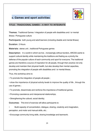 c. Games and sport activities
TITLE: TRADICIONAL GAMES – A WAY TO INTEGRATE
Themes: Traditional Games / integration of people with disabilities and / or mental
illness / Portuguese culture
Participants: both young and adult learners (including disable and mental illness)
Duration: 2 Hours
Materials: stereo unit , traditional Portuguese games
Description: In a world in which we live , increasingly without borders, ARCSS wants to
support cultural identity while maintaining the traditions and feeling as a priority the
defense of the popular culture of each community and sport for everyone. The traditional
games are therefore a source of inspiration for all people, through their practice not only
develop and maintain their physical health, but also develop their mental capacities,
promoting the integration of people with disabilities and / or mental illness.
Thus, this workshop aims to:
• To promote the integration of people all people ;
• show the importance of physical activity levels to improve the quality of life , through the
use of games ;
• To promote, disseminate and reinforce the importance of traditional games.
• Promoting coexistence and interpersonal relationships;
• Strengthening the cultural, social identity;
Outcomes: This kind of exercise will allow participants to:
• Build capacity of concentration, dialogue, sharing, creativity and imagination,
perception, and motor and manual skills, etc ;
• Encourage community living skills, sharing knowledge and teamwork;
29
 