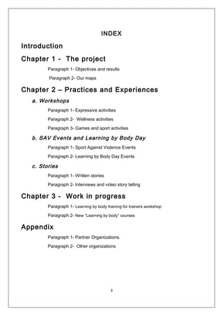 INDEX
Introduction
Chapter 1 - The project
Paragraph 1- Objectives and results
Paragraph 2- Our maps
Chapter 2 – Practices and Experiences
a. Workshops
Paragraph 1- Expressive activities
Paragraph 2- Wellness activities
Paragraph 3- Games and sport activities
b. SAV Events and Learning by Body Day
Paragraph 1- Sport Against Violence Events
Paragraph 2- Learning by Body Day Events
c. Stories
Paragraph 1- Written stories
Paragraph 2- Interviews and video story telling
Chapter 3 - Work in progress
Paragraph 1- Learning by body training for trainers workshop
Paragraph 2- New “Learning by body” courses
Appendix
Paragraph 1- Partner Organizations.
Paragraph 2- Other organizations
3
 