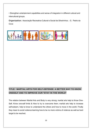 • Strengthen entertainment capabilities and sense of integration in different cultural and
intercultural groups.
Organization: Associação Recreativa Cultural e Social de Silveirinhos .- S. Pedro da
Cova
TITLE: MARTIAL ARTS FOR SELF-DEFENSE: A BETTER WAY TO KNOW
ONESELF AND TO IMPROVE OUR "STAY IN THE WORLD"
The relation between Martial Arts and Body is very strong; martial arts help to Know One-
Self, Know one-self limits & How to try to overcome them; martial arts help to increase
self-esteem, help to know to understand the others and how to move in the world. Finally
they mean to avoid violence learning how to be no more victims of violence as well as hard
target to be reached.
30
 