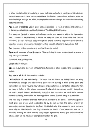 In a few words traditional martial arts mean wellness and culture; training martial arts in an
earnest way mean to be a part of a worldwide family which give culture, wellness, exercise
and knowledge through the world, through centuries and through an inheritance written by
body movements.
Approach or method used: Body Balance Exercise - to reach a "strong and safe base"
in dangerous situations - and the Release of Wrist Hand-Grip Exercise
This exercise (typical of every self-defense martial arts system), which the bystanders
tried, consists in experiencing to move the body in order to reach what we call the
"STRONG BASE". Having a body strong base allows us not to be pushed away or not to
be pulled towards an unwanted direction while a possible attacker is trying to do that.
Everyone can try this excerise and see how it can be useful.
Type and number of participants: This workshop is open to everyone that wants to
play through movement.
Maximum 20/30 participants.
Duration: 30 minutes
Space: A gym or a big room without chairs, furniture or other objects. One open space is
ok too.
Any material, tool: Stereo with cd player
Description of the workshop: To learn how to reach the strong base, an easy
movement is enough: we first need to place one of our leg in front of the other one
(remember: we never have to stay with open and parallel legs in front of an attacker!), then
we have to deflect a little bit our knees and finally a training partner must try to push us
back or to us pull forward. While we try to apply a light opposition we must find a balance
point for our body, from which the training partner cannot push us away or pull forward.
The next step is another exercise that we will join later to the other. The training partner
must grab one of our wrist, pretending to try to pull us from the same wrist in an
aggression manner. In order to slip from this kind of grip, it is enough to move our arm,
especially our blocked wrist directing it towards the thumb of our pretended attacker. In
this way, moving the wrist and the body weight against the thumb grip, the hand of the
other person will not have any strength to maintain the grip.
31
 