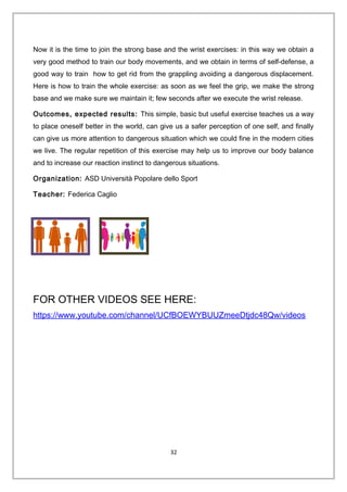 Now it is the time to join the strong base and the wrist exercises: in this way we obtain a
very good method to train our body movements, and we obtain in terms of self-defense, a
good way to train how to get rid from the grappling avoiding a dangerous displacement.
Here is how to train the whole exercise: as soon as we feel the grip, we make the strong
base and we make sure we maintain it; few seconds after we execute the wrist release.
Outcomes, expected results: This simple, basic but useful exercise teaches us a way
to place oneself better in the world, can give us a safer perception of one self, and finally
can give us more attention to dangerous situation which we could fine in the modern cities
we live. The regular repetition of this exercise may help us to improve our body balance
and to increase our reaction instinct to dangerous situations.
Organization: ASD Università Popolare dello Sport
Teacher: Federica Caglio
FOR OTHER VIDEOS SEE HERE:
https://www.youtube.com/channel/UCfBOEWYBUUZmeeDtjdc48Qw/videos
32
 