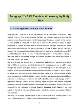 Paragraph 2- SAV Events and Learning by Body
Day
a. Sport Against Violence SAV Events
UPS, People’s University of Sport, has realized, since many years, the activity “Sport
Against Violence”. The project Learning By Body has been an opportunity to share this
practice among the partners, also in order to develop an European network of this events.
A SAV Event is conceived and built as an occasion for people to meet, do sport,
participate to cultural activities and to promote the civil society’s reflection on social,
political and cultural issues. Our guiding principle is culture & sport for all, intending a
practice that helps you to keep healthy, but much as a powerful educational means. SAV
Event has become, with the passing of the editions (we arrived to the eighth in Rome), an
idea that can be developed through all different practices that reflect the values of
tolerance, respect and peace.
Our work, in Italy and abroad, aims to spread our methodology as much as possible.
We would like to encourage people to develop a civil consciousness and to act for peace,
through the cultural and sport practice. Our methodology is an essential part of our
mission: it uses the concepts of cooperation and involvement, as means to build a network
of people and associations which have put down roots on a certain territory, sharing
common goals and contributing to the network with their own peculiarities and established
practices. In particular, we emphasize the "soft" side of our action methodology, which we
implement through careful mutual listening, open dialogue and shared decisions,
respecting priorities and needs of the communities we operate with. These practices are
funneled into the realization of Sport Against Violence SAV Events - our main
project in the field of international cooperation - combining culture, sport, social reflection
and wellness.
We insert, as example, the description of the SAV edition of 2015, realized by UPS, with
LAR (Free Accadamy of Rome) and Sport Against Violence Association.
33
 