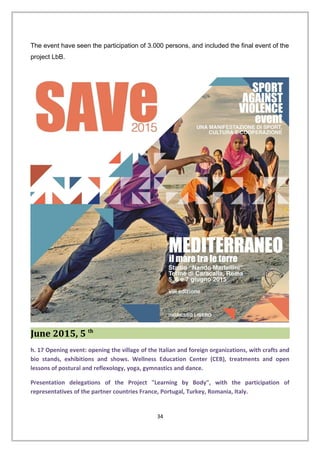 The event have seen the participation of 3.000 persons, and included the final event of the
project LbB.
June 2015, 5 th
h. 17 Opening event: opening the village of the Italian and foreign organizations, with crafts and
bio stands, exhibitions and shows. Wellness Education Center (CEB), treatments and open
lessons of postural and reflexology, yoga, gymnastics and dance.
Presentation delegations of the Project "Learning by Body", with the participation of
representatives of the partner countries France, Portugal, Turkey, Romania, Italy.
34
 