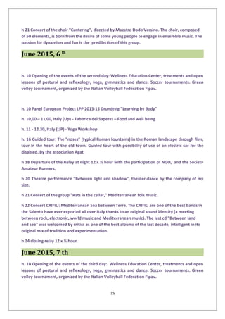 h 21 Concert of the choir "Cantering", directed by Maestro Dodo Versino. The choir, composed
of 50 elements, is born from the desire of some young people to engage in ensemble music. The
passion for dynamism and fun is the predilection of this group.
June 2015, 6 th
h. 10 Opening of the events of the second day: Wellness Education Center, treatments and open
lessons of postural and reflexology, yoga, gymnastics and dance. Soccer tournaments. Green
volley tournament, organized by the Italian Volleyball Federation Fipav..
h. 10 Panel European Project LPP 2013-15 Grundtvig "Learning by Body"
h. 10,00 – 11,00, Italy (Ups - Fabbrica del Sapere) – Food and well being
h. 11 - 12.30, Italy (UP) - Yoga Workshop
h. 16 Guided tour: The "noses" (typical Roman fountains) in the Roman landscape through film,
tour in the heart of the old town. Guided tour with possibility of use of an electric car for the
disabled. By the association Agat.
h 18 Departure of the Relay at night 12 x ½ hour with the participation of NGO, and the Society
Amateur Runners.
h 20 Theatre performance "Between light and shadow", theater-dance by the company of my
size.
h 21 Concert of the group "Rats in the cellar," Mediterranean folk music.
h 22 Concert CRIFIU: Mediterranean Sea between Terre. The CRIFIU are one of the best bands in
the Salento have ever exported all over Italy thanks to an original sound identity (a meeting
between rock, electronic, world music and Mediterranean music). The last cd "Between land
and sea" was welcomed by critics as one of the best albums of the last decade, intelligent in its
original mix of tradition and experimentation.
h 24 closing relay 12 x ½ hour.
June 2015, 7 th
h. 10 Opening of the events of the third day: Wellness Education Center, treatments and open
lessons of postural and reflexology, yoga, gymnastics and dance. Soccer tournaments. Green
volley tournament, organized by the Italian Volleyball Federation Fipav..
35
 