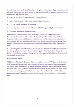 h. 10:00 Panel European Project "Learning by Body", on the exchange of good practices in the
education body. With the participation of representatives of the partner countries France,
Portugal, Tur key, Romania, Italy.
h. 10,00 – 10,30, Turkey – Hand crafts, Wood Burning Machine
h. 10,30 – 11,00, Romania – Video about phisical activity in family.
h. 11 – 12,00, France, laboratory on clownerie.
h. 12-13 Italy, intercultural workshop "The present body", organized by “I Am” Association.
h. 17 Award of the Relay at night 12 x ½ hour.
17.30 h Panel "Sea between the lands: MED MED +, Middle East and Mediterranean".
Narrations and projections on the topic, including history and current events, with Franco
Fatigati Institute of Advanced Studies in Geopolitics and Auxiliary Sciences, contributes and
experiences of NGO and Associations: Children in the desert, mixity, Pizzicarms, Sport Without
Borders, Viandando, Spes contra spem, Agat, the Organizing Committee of the Marathon of
Erbil.
h. 18 Projecting Images "Mediterranean, the sea between the land" created by the students of
the photography courses, by the Director of the magazine Photosophia Silvio Mencarelli.
Delivery of Certificates of courses Photography of LAR recognized by FIAF (Italian Federation of
Photographic Associations).
h 19.30 Farewell dinner
h 21 Concert of the Schola Cantorum of the Free Academy of Rome LAR: "Between Jenkins and
Orff." Concert of Classical Music with influences of rhythms and sounds of the Mediterranean.
The vibrant music and evocative of "A Mass for Peace" composed Jenkins will face the equally
evocative of the Scenic Cantata of "Carmina Burana" by Orff. Interact with the big choir, making
the event unique, the group of Mediterranean sounds "Laura Desideri Ensemble" and the
percussion group of Aquila Conservatory "Alfredo Casella". Concert directed by Maestro John
Gava.
36
 