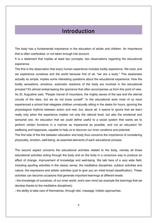 Introduction
The body has a fundamental importance in the education of adults and children. An importance
that is often overlooked, or not taken enough into account.
It is a statement that implies at least two concepts, two observations regarding the educational
experience.
The first is the observation that every human experience includes bodily experience. We exist, and
we experience ourselves and the world because first of all, "we are a body." This awareness
actually so simple, implies some interesting questions about the educational experience. How the
bodily sensations, emotions, automatic reactions of the body are involved in the educational
process? It's almost embarrassing the ignorance that often accompanies us from this point of view.
As St. Augustine said, “People marvel of mountains, the mighty waves of the sea and the eternal
circuits of the stars, but we do not know ourself”. In the educational work most of us have
experienced a school that relegates children unnaturally sitting in the desks for hours, ignoring the
physiological rhythms between action and rest, but, above all, it seems to ignore that we learn
really only when the experience implies not only the rational level, but also the emotional and
sensorial one. An education that we could define useful to a social system that wants we to
perform certain functions in a manner as impersonal as possible, and not an education for
wellbeing and happiness, capable to help us to discover our inner vocations and potential.
The first side of the link between education and body thus concerns the importance of considering
physicality, emotion, well-being, as essential elements of each educational process.
The second aspect concerns the educational activities related to the body, namely all those
educational activities acting through the body and on the body in a conscious way to produce an
effect of change, improvement of knowledge and well-being. We talk here of a very wide field,
including sporting activities in the classic sense, the meditative disciplines, outdoor activities and
nature, the expressive and artistic activities (just to give you an initial broad classification). These
activities can become occasions that generate important learnings at different levels:
- the knowledge of ourselves, of our inner world, one's own mind (as example the learnings that we
develop thanks to the meditative disciplines);
- the ability to take care of themselves, through diet, massage, holistic approaches;
4
 
