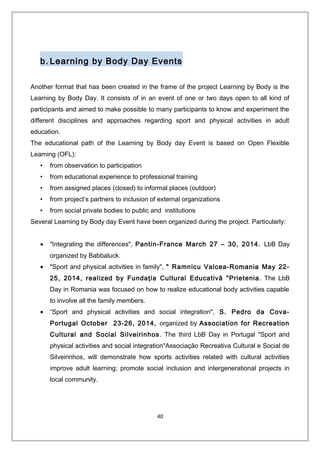 b. Learning by Body Day Events
Another format that has been created in the frame of the project Learning by Body is the
Learning by Body Day. It consists of in an event of one or two days open to all kind of
participants and aimed to make possible to many participants to know and experiment the
different disciplines and approaches regarding sport and physical activities in adult
education.
The educational path of the Learning by Body day Event is based on Open Flexible
Learning (OFL):
• from observation to participation
• from educational experience to professional training
• from assigned places (closed) to informal places (outdoor)
• from project’s partners to inclusion of external organizations
• from social private bodies to public and institutions
Several Learning by Body day Event have been organized during the project. Particularly:
• "Integrating the differences", Pantin-France March 27 – 30, 2014. LbB Day
organized by Babbaluck.
• "Sport and physical activities in family", " Ramnicu Valcea-Romania May 22-
25, 2014, realized by Fundaţia Cultural Educativă "Prietenia. The LbB
Day in Romania was focused on how to realize educational body activities capable
to involve all the family members.
• “Sport and physical activities and social integration", S. Pedro da Cova-
Portugal October 23-26, 2014, organized by Association for Recreation
Cultural and Social Silveirinhos. The third LbB Day in Portugal "Sport and
physical activities and social integration"Associação Recreativa Cultural e Social de
Silveirinhos, will demonstrate how sports activities related with cultural activities
improve adult learning; promote social inclusion and intergenerational projects in
local community.
40
 