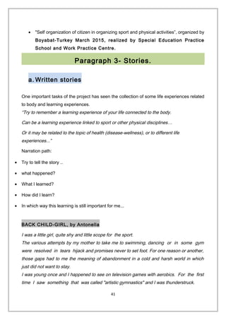 • "Self organization of citizen in organizing sport and physical activities”, organized by
Boyabat-Turkey March 2015, realized by Special Education Practice
School and Work Practice Centre.
Paragraph 3- Stories.
a. Written stories
One important tasks of the project has seen the collection of some life experiences related
to body and learning experiences.
“Try to remember a learning experience of your life connected to the body.
Can be a learning experience linked to sport or other physical disciplines…
Or it may be related to the topic of health (disease-wellness), or to different life
experiences...”
Narration path:
• Try to tell the story ..
• what happened?
• What I learned?
• How did I learn?
• In which way this learning is still important for me...
BACK CHILD-GIRL, by Antonella
I was a little girl, quite shy and little scope for the sport.
The various attempts by my mother to take me to swimming, dancing or in some gym
were resolved in tears hijack and promises never to set foot. For one reason or another,
those gaps had to me the meaning of abandonment in a cold and harsh world in which
just did not want to stay.
I was young once and I happened to see on television games with aerobics. For the first
time I saw something that was called "artistic gymnastics" and I was thunderstruck.
41
 