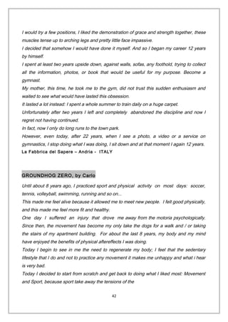 I would try a few positions, I liked the demonstration of grace and strength together, these
muscles tense up to arching legs and pretty little face impassive.
I decided that somehow I would have done it myself. And so I began my career 12 years
by himself.
I spent at least two years upside down, against walls, sofas, any foothold, trying to collect
all the information, photos, or book that would be useful for my purpose. Become a
gymnast.
My mother, this time, he took me to the gym, did not trust this sudden enthusiasm and
waited to see what would have lasted this obsession.
It lasted a lot instead: I spent a whole summer to train daily on a huge carpet.
Unfortunately after two years I left and completely abandoned the discipline and now I
regret not having continued.
In fact, now I only do long runs to the town park.
However, even today, after 22 years, when I see a photo, a video or a service on
gymnastics, I stop doing what I was doing, I sit down and at that moment I again 12 years.
La Fabbrica del Sapere – Andria - ITALY
GROUNDHOG ZERO, by Carlo
Until about 8 years ago, I practiced sport and physical activity on most days: soccer,
tennis, volleyball, swimming, running and so on...
This made me feel alive because it allowed me to meet new people. I felt good physically,
and this made me feel more fit and healthy.
One day I suffered an injury that drove me away from the motoria psychologically.
Since then, the movement has become my only take the dogs for a walk and / or taking
the stairs of my apartment building. For about the last 8 years, my body and my mind
have enjoyed the benefits of physical aftereffects I was doing.
Today I begin to see in me the need to regenerate my body; I feel that the sedentary
lifestyle that I do and not to practice any movement it makes me unhappy and what i hear
is very bad.
Today I decided to start from scratch and get back to doing what I liked most: Movement
and Sport, because sport take away the tensions of the
42
 