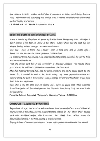day, puts me in motion, makes me feel alive, it makes me socialize, expels toxins from my
body , rejuvenates me but mostly I've always liked, it makes me entertained and makes
me feel healthy and serene.
LA FABBRICA DEL SAPERE – Andria - ITALY
SSST! MY BODY IS WHISPERING by Alina
It was a time in my life (about six years ago) when I was feeling very tired, although it
didn’t seems to me that I’m doing a big effort. I didn’t think that the fact that I’m
always feeling without energy can have a real reason.
One day I meet a friend that I haven’t seen a long time and at a little talk, I
found out that he had the same problem, but he solve it.
He explained to me that he also try to understand what was the reason of the way he feels
and he asked his doctor.
First, the doctor said that it was necessary to do blood analysis. The results where
good, the doctor said that could be the stress due to the hard work.
After that, I started thinking that I had the same simptoms and so the cause could be the
same. So, I started to rest a lot, to do every day easy physical exercises and
walking along the park in the evening . Also, I change my diet and I had start to eat more
fresh fruits and vegetables.
Now, this is my life style and I‘m feeling like I have 20 years less. What I learned
from this experience? In a short phrase: that I have to listen to my body, because it tells
me everything.
Fundaţia Cultural Educativă "Prietenia"- Ramnicu Valcea - ROMANIA
OUTDOOR EXERCISE by Cristiana
Regardless of age, the sport is welcome in our lives, especially if you spend at least 40
hours a week at the office, like me. I found that the setting on the office chair causes
back pain, additional weight, also it reduces the blood flow, which causes the
accumulation of fluid in the feet, leading to swollen ankles.
Staying in front of the computer screens causes vision problems and headaches as well.
43
 