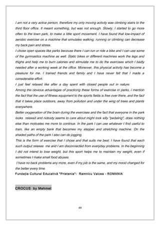 I am not a very active person, therefore my only moving activity was climbing stairs to the
third floor office. It meant something, but was not enough. Slowly, I started to go more
often to the town park, to make a little sport movement. I have found that low-impact of
aerobic exercise on a machine that simulates walking, running or climbing can decrease
my back pain and stress.
I chose open spaces like parks becouse there I can run or ride a bike and I can use some
of the gymnastics machine as well. Static bikes or different machines work the legs and
thighs and help me to burn calories and stimulate me to do the exercises which I badly
needed after a working week at the office. Moreover, this physical activity has become a
pleasure for me. I trained friends and family and I have never felt that I made a
considerable effort.
I just feel relaxed like after a day spent with closed people out in nature.
Among the obvious advantages of practicing these forms of exercise in parks, i mention
the fact that the use of fitness equipment to the sports fields is free over there, and the fact
that it takes place outdoors, away from pollution and under the wing of trees and plants
everywhere.
Better oxygenation of the brain during the exercises and the fact that everyone in the park
looks relaxed and nobody seems to care about might look silly "pedaling", does nothing
else than motivates me more to continue. In the park I can use whatever I find useful to
train, like an empty bank that becomes my stepper and stretching machine. On the
shaded paths of the park I also can do jogging.
This is the form of exercise that I chose and that suits me best. I have found that each
such output relaxes me and I am disconnected from everyday problems. In the beginning
I did not intend to lose weight, but this sport helps me to maintain my weight, even if
sometimes I make small food abuses.
I have no back problems any more, even if my job is the same, and my mood changed for
the better every time.
Fundaţia Cultural Educativă "Prietenia"- Ramnicu Valcea - ROMANIA
CROCUS by Mehmet
44
 