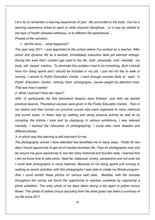Let’s try to remember a learning experience of your life connected to the body. Can be a
learning experience linked to sport or other physical disciplines... or it may be related to
the topic of health (disease-wellness), or to different life experiences ...
Phases of the narration:
1- tell the story.... what happened?
The year was 2011. I was appointed to the school where I've worked as a teacher. After
active and dynamic life as a teacher, immediately executive desk job seemed strange.
During this work that I couldn’t get used to the life both physically and mentally my
body still stayed inactive. To eliminate this problem I had to do something. Both I should
have fun doing sports and I should be included in my job. I just did not like to walk or
running. I served in Public Education Center. I went through courses likely to open in
Public Education Centre. Among them photography course caught my attention most.
That was how it started
2- What I learned? How did I learn?
With 12 participants the first theoretical lessons were finished. Just then we started
practical lessons. Theoretical courses were given in the Public Education Center. Then in
our district and then across our province course trips were organized to many historical
and tourist areas. In these trips by walking and doing physical activity as well as by
compiling the photos I took and by displaying in various exhibitions, I was relieved
mentally. I learned the intricacies of photographing. I could take more detailed and
different photos.
3- In which way this learning is still important for me...
The photography course I have attended has benefited me in many ways. Firstly for two
days I found opportunity to get rid of inactive business life. Trips for photography near and
far around me gave opportunity to see the many historical and touristic sites. I learned that
I did not know how to take photo. Near-far, balanced, smoky, perspective and not even list
I could take photographs in many features. Because of not doing sports just running or
walking as sports activities, with this photography I was able to create my fitness program.
Also I could exhibit these photos on various web sites. Besides, with the trainees
throughout the county we found the opportunity to express ourselves by organizing a
photo exhibition. The entry photo of my story taken during a trip again is yellow crocus
flower. This photo of yellow crocus sprouting from the dried grass has been a summary of
my life since 2011
45
 