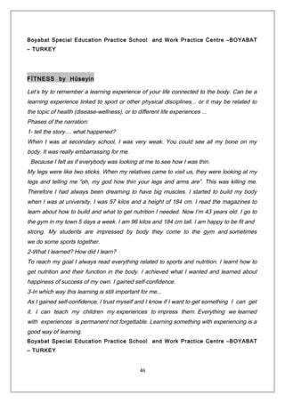 Boyabat Special Education Practice School and Work Practice Centre –BOYABAT
– TURKEY
FİTNESS by Hüseyin
Let’s try to remember a learning experience of your life connected to the body. Can be a
learning experience linked to sport or other physical disciplines... or it may be related to
the topic of health (disease-wellness), or to different life experiences ...
Phases of the narration:
1- tell the story.... what happened?
When I was at secondary school, I was very weak. You could see all my bone on my
body. It was really embarrassing for me.
Because I felt as if everybody was looking at me to see how I was thin.
My legs were like two sticks. When my relatives came to visit us, they were looking at my
legs and telling me “oh, my god how thin your legs and arms are”. This was killing me.
Therefore I had always been dreaming to have big muscles. I started to build my body
when I was at university. I was 57 kilos and a height of 184 cm. I read the magazines to
learn about how to build and what to get nutrition I needed. Now I’m 43 years old. I go to
the gym in my town 5 days a week. I am 96 kilos and 184 cm tall. I am happy to be fit and
strong. My students are impressed by body they come to the gym and sometimes
we do some sports together.
2-What I learned? How did I learn?
To reach my goal I always read everything related to sports and nutrition. I learnt how to
get nutrition and their function in the body. I achieved what I wanted and learned about
happiness of success of my own. I gained self-confidence.
3-In which way this learning is still important for me...
As I gained self-confidence, I trust myself and I know if I want to get something I can get
it. I can teach my children my experiences to impress them. Everything we learned
with experiences is permanent not forgettable. Learning something with experiencing is a
good way of learning.
Boyabat Special Education Practice School and Work Practice Centre –BOYABAT
– TURKEY
46
 