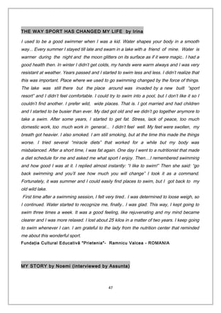 THE WAY SPORT HAS CHANGED MY LIFE by Irina
I used to be a good swimmer when I was a kid. Water shapes your body in a smooth
way... Every summer I stayed till late and swam in a lake with a friend of mine. Water is
warmer during the night and the moon glitters on its surface as if it were magic.. I had a
good health then. In winter I didn’t get colds, my hands were warm always and I was very
resistant at weather. Years passed and I started to swim less and less. I didn’t realize that
this was important. Place where we used to go swimming changed by the force of things.
The lake was still there but the place around was invaded by a new built “sport
resort” and I didn’t feel comfortable. I could try to swim into a pool, but I don’t like it so I
couldn’t find another. I prefer wild, wide places. That is. I got married and had children
and I started to be busier than ever. My dad got old and we didn’t go together anymore to
take a swim. After some years, I started to get fat. Stress, lack of peace, too much
domestic work, too much work in general... I didn’t feel well. My feet were swollen, my
breath got heavier. I also smoked. I am still smoking, but at the time this made the things
worse. I tried several “miracle diets” that worked for a while but my body was
misbalanced. After a short time, I was fat again. One day I went to a nutritionist that made
a diet schedule for me and asked me what sport I enjoy. Then....I remembered swimming
and how good I was at it. I replied almost instantly: “I like to swim!” Then she said: “go
back swimming and you’ll see how much you will change” I took it as a command.
Fortunately, it was summer and I could easily find places to swim, but I got back to my
old wild lake.
First time after a swimming session, I felt very tired.. I was determined to loose weigh, so
I continued. Water started to recognize me, finally.. I was glad. This way, I kept going to
swim three times a week. It was a good feeling, like rejuvenating and my mind became
clearer and I was more relaxed. I lost about 25 kilos in a matter of two years. I keep going
to swim whenever I can. I am grateful to the lady from the nutrition center that reminded
me about this wonderful sport.
Fundaţia Cultural Educativă "Prietenia"- Ramnicu Valcea - ROMANIA
MY STORY by Noemi (interviewed by Assunta)
47
 