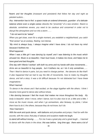 Noemi and her thoughts (incessant and persistent) that follow her day and night as
petulant suitors…
Any intervention has to find a space inside an ordered dimension, guardian of a delicate
balance where even a single caress disturbs the "proximity" of a new emotion. Noemi is
absolute, sometimes severe, you need to be cautious and concerned in order not to
disrupt the atmosphere and run into a storm…....
"I do not want to be “asked”
When you get close, even for a single moment, you establish a neighborhood, you catch
"that caress" as an ecstasy, fleeting but intense.
“My mind is always busy, I always imagine what I have done; I do not have my mind
because it bothers me.
What happened :
When I was a little girl I was dancing by myself, and I was listening to the music which
amused me. Music is so beautiful, I hear loud music, it makes me move, and helps me to
have good and bad thoughts.
One day with Vittoria I worked with both my arms and my hands with slow movements….
Arms are so beautiful to hug people, but it bothers me, so I do it only sometimes……
Then I liked to dance in pairs, but you need to change partner, the dancers do like that!!.
It also happened that we had to say the title of movements, how to make my thoughts
dance, and tell a story; it was a bit difficult because I'm not distracted but I have these
imaginations.
What I learned:
To dance in the shows and I feel excited, on the stage together with the others. I think I
became more good to dance also without shoes.
I like dancing because I feel the music that makes me move throughout the body. My
body is beautiful when I move, when I dance, but it is also nice to sit, a little and a little. I
move as the music moves, and when I go somewhere, also faraway, by plane, I show
them how to do it, the others, because they do not know, but I do.
How I learned it:
With the work and quick dance, with balloons and pirouettes and jumps; I had fun with the
sounds, with the voice; that play of statues and sculptors made me laugh,
to stand still without moving…….. For me it was a great play and a great laugh ... I learned
to dance with the chairs in the show, this was before, long time ago; there were a lot of
48
 