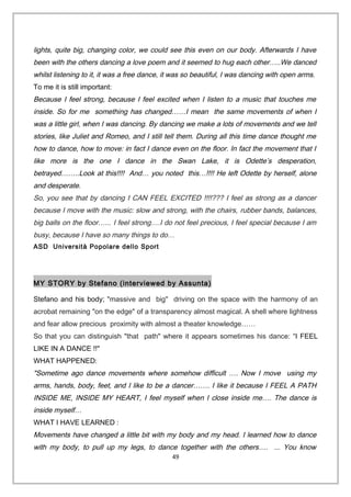 lights, quite big, changing color, we could see this even on our body. Afterwards I have
been with the others dancing a love poem and it seemed to hug each other…..We danced
whilst listening to it, it was a free dance, it was so beautiful, I was dancing with open arms.
To me it is still important:
Because I feel strong, because I feel excited when I listen to a music that touches me
inside. So for me something has changed……I mean the same movements of when I
was a little girl, when I was dancing. By dancing we make a lots of movements and we tell
stories, like Juliet and Romeo, and I still tell them. During all this time dance thought me
how to dance, how to move: in fact I dance even on the floor. In fact the movement that I
like more is the one I dance in the Swan Lake, it is Odette’s desperation,
betrayed……..Look at this!!!! And… you noted this…!!!! He left Odette by herself, alone
and desperate.
So, you see that by dancing I CAN FEEL EXCITED !!!!??? I feel as strong as a dancer
because I move with the music: slow and strong, with the chairs, rubber bands, balances,
big balls on the floor…... I feel strong….I do not feel precious, I feel special because I am
busy, because I have so many things to do…
ASD Università Popolare dello Sport
MY STORY by Stefano (interviewed by Assunta)
Stefano and his body; "massive and big" driving on the space with the harmony of an
acrobat remaining "on the edge" of a transparency almost magical. A shell where lightness
and fear allow precious proximity with almost a theater knowledge……
So that you can distinguish "that path" where it appears sometimes his dance: “I FEEL
LIKE IN A DANCE !!"
WHAT HAPPENED:
"Sometime ago dance movements where somehow difficult …. Now I move using my
arms, hands, body, feet, and I like to be a dancer……. I like it because I FEEL A PATH
INSIDE ME, INSIDE MY HEART, I feel myself when I close inside me…. The dance is
inside myself…
WHAT I HAVE LEARNED :
Movements have changed a little bit with my body and my head. I learned how to dance
with my body, to pull up my legs, to dance together with the others…. ... You know
49
 