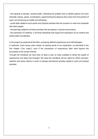 - the capacity to develop physical skills, cultivating the qualities that an athletic gesture can have
(strength, beauty, speed, coordination), experimenting the pleasure that comes from the practice of
sport, and enhancing so health and well-being,;
- social skills related to such sports and physical activities that are occasion to meet and cooperate
with other people;
- the learnings related to all those activities that are played in natural environments;
- the expression of creativity, in all those disciplines that support the expression of our creative and
artistic skills and attitudes.
In the project we explored all this filed, comparing different experiences and methodologies.
In particular, some issues were chosen as starting points of our exploration, as described in the
first chapter (“Our maps”), even if the comparison of experiences often went beyond the
boundaries of the chosen themes.
Through this handbook we have tried, at least in part, to make available to others the wealth of
experiences and ideas that emerged. We hope this handbook will be useful for others educator,
teachers and active citizens in order to develop educational activities related to sport and phisical
activities.
5
 