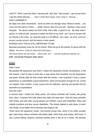 what??? When I saw the others dancing with their feet, I feel excited; I get moved when
I see the others dancing …... Then I make them laugh, when I play in dancing....
HOW I LEARNED IT :
By large and close movements, same as when we strongly clasp Vittoria’s hands,... you
move and the dance is there……whilst I dance I feel nice and sad because I have some
thoughts. The dance makes me think of life, that a little is good to me. My body when I
dance, is a little bit stiff, because it makes me think of my mind, but I have to remain with
my friends in the show, by using the body is a bit difficult, but I open my arms and turn
around, quickly around, with the dance in side myself…
IN WHICH WAY THIS IS STILL IMPORTANT TO ME:
Because everybody loves me, all my friends. When we go to the theatre, to dance with the
others, the show is like an instrument that plays….
that show where we are inside ... where also am I ... and the audience watches us….
ASD Università Popolare dello Sport
André
What i Learn
My greatest life experience was when I visited the Equestrian Center Gondolândia. In the
first session I had no idea to what was or was aware that consisted, but the expectation
was great. Shortly after the first contact with the horses, I was surprised! It was a unique
experience, is undoubtedly a good experience, which proved good enough for me, comes
out happier, more content, it was a good time for reflection, learning and growth that far
exceeded my expectations.
How did i learn
In several days I visited the riding center, did various activities with horses, like giving
food, clean I prepared the area where they slept and were kept. I also did many activities
with horses and with other young people and children, some with disabilities. Many had
mobility problems and also severe disabilities. The horses helped to calm down, to learn
new things, to live better and to develop new things to life.
There came the equestrian center, had several young men, some of my other younger
age, were doing various activities with plastic balls, which bows and strings, with music. It
was a great feeling, balance, practiced putting arms in the air on a horse. We develop
50
 
