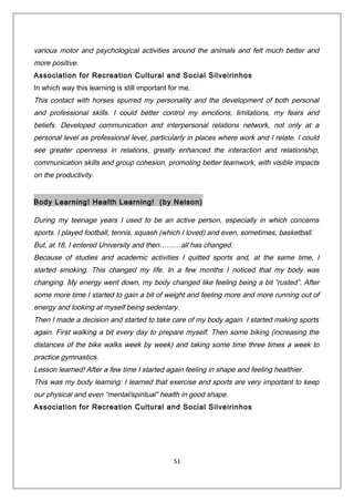 various motor and psychological activities around the animals and felt much better and
more positive.
Association for Recreation Cultural and Social Silveirinhos
In which way this learning is still important for me.
This contact with horses spurred my personality and the development of both personal
and professional skills. I could better control my emotions, limitations, my fears and
beliefs. Developed communication and interpersonal relations network, not only at a
personal level as professional level, particularly in places where work and I relate. I could
see greater openness in relations, greatly enhanced the interaction and relationship,
communication skills and group cohesion, promoting better teamwork, with visible impacts
on the productivity.
Body Learning! Health Learning! (by Nelson)
During my teenage years I used to be an active person, especially in which concerns
sports. I played football, tennis, squash (which I loved) and even, sometimes, basketball.
But, at 18, I entered University and then………all has changed.
Because of studies and academic activities I quitted sports and, at the same time, I
started smoking. This changed my life. In a few months I noticed that my body was
changing. My energy went down, my body changed like feeling being a bit “rusted”. After
some more time I started to gain a bit of weight and feeling more and more running out of
energy and looking at myself being sedentary.
Then I made a decision and started to take care of my body again. I started making sports
again. First walking a bit every day to prepare myself. Then some biking (increasing the
distances of the bike walks week by week) and taking some time three times a week to
practice gymnastics.
Lesson learned! After a few time I started again feeling in shape and feeling healthier.
This was my body learning: I learned that exercise and sports are very important to keep
our physical and even “mental/spiritual” health in good shape.
Association for Recreation Cultural and Social Silveirinhos
51
 