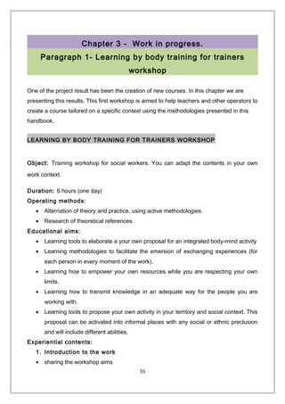 Chapter 3 - Work in progress.
Paragraph 1- Learning by body training for trainers
workshop
One of the project result has been the creation of new courses. In this chapter we are
presenting this results. This first workshop is aimed to help teachers and other operators to
create a course tailored on a specific context using the methodologies presented in this
handbook.
LEARNING BY BODY TRAINING FOR TRAINERS WORKSHOP
Object: Training workshop for social workers. You can adapt the contents in your own
work context.
Duration: 6 hours (one day)
Operating methods:
• Alternation of theory and practice, using active methodologies.
• Research of theoretical references.
Educational aims:
• Learning tools to elaborate a your own proposal for an integrated body-mind activity
• Learning methodologies to facilitate the emersion of exchanging experiences (for
each person in every moment of the work).
• Learning how to empower your own resources while you are respecting your own
limits.
• Learning how to transmit knowledge in an adequate way for the people you are
working with.
• Learning tools to propose your own activity in your territory and social context. This
proposal can be activated into informal places with any social or ethnic preclusion
and will include different abilities.
Experiential contents:
1. Introduction to the work
• sharing the workshop aims
55
 
