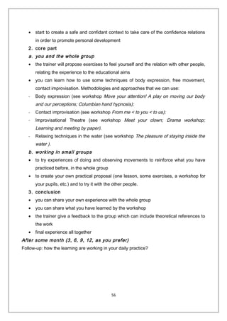 • start to create a safe and confidant context to take care of the confidence relations
in order to promote personal development
2. core part
a. you and the whole group
• the trainer will propose exercises to feel yourself and the relation with other people,
relating the experience to the educational aims
• you can learn how to use some techniques of body expression, free movement,
contact improvisation. Methodologies and approaches that we can use:
- Body expression (see workshop Move your attention! A play on moving our body
and our perceptions; Columbian hand hypnosis);
- Contact improvisation (see workshop From me < to you < to us);
- Improvisational Theatre (see workshop Meet your clown; Drama workshop;
Learning and meeting by paper).
- Relaxing techniques in the water (see workshop The pleasure of staying inside the
water ).
b. working in small groups
• to try experiences of doing and observing movements to reinforce what you have
practiced before, in the whole group
• to create your own practical proposal (one lesson, some exercises, a workshop for
your pupils, etc.) and to try it with the other people.
3. conclusion
• you can share your own experience with the whole group
• you can share what you have learned by the workshop
• the trainer give a feedback to the group which can include theoretical references to
the work
• final experience all together
After some month (3, 6, 9, 12, as you prefer)
Follow-up: how the learning are working in your daily practice?
56
 
