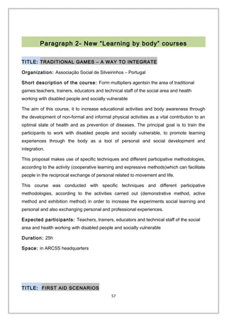 Paragraph 2- New “Learning by body” courses
TITLE: TRADITIONAL GAMES – A WAY TO INTEGRATE
Organization: Associação Social de Silveirinhos – Portugal
Short description of the course: Form multipliers agentsin the area of traditional
games:teachers, trainers, educators and technical staff of the social area and health
working with disabled people and socially vulnerable
The aim of this course, it to increase educational activities and body awareness through
the development of non-formal and informal physical activities as a vital contribution to an
optimal state of health and as prevention of diseases. The principal goal is to train the
participants to work with disabled people and socially vulnerable, to promote learning
experiences through the body as a tool of personal and social development and
integration.
This proposal makes use of specific techniques and different participative methodologies,
according to the activity (cooperative learning and expressive methods)which can facilitate
people in the reciprocal exchange of personal related to movement and life.
This course was conducted with specific techniques and different participative
methodologies, according to the activities carried out (demonstrative method, active
method and exhibition method) in order to increase the experiments social learning and
personal and also exchanging personal and professional experiences.
Expected participants: Teachers, trainers, educators and technical staff of the social
area and health working with disabled people and socially vulnerable
Duration: 25h
Space: in ARCSS headquarters
TITLE: FIRST AID SCENARIOS
57
 