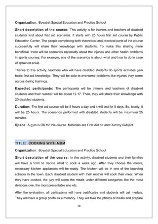 Organization: Boyabat Special Education and Practice School
Short description of the course: This activity is for trainers and teachers of disabled
students and about first aid scenarios. It starts with 25 hours first aid course by Public
Education Center. The people completing both theoretical and practical parts of the course
successfully will share their knowledge with students. To make this sharing more
beneficial, there will be scenarios especially about the injuries and other health problems
in sports courses. For example, one of the scenarios is about what and how to do in case
of sprained ankle.
Thanks to this activity, teachers who will have disabled students do sports activities gain
basic first aid knowledge. They will be able to overcome problems like injuries they come
across during trainings.
Expected participants: The participants will be trainers and teachers of disabled
students and their number will be about 12-17. Then, they will share their knowledge with
20 disabled students.
Duration: The first aid course will be 5 hours a day and it will last for 5 days. So, totally, it
will be 25 hours. The scenarios performed with disabled students will be maximum 25
minutes.
Space: A gym is OK for this course. Materials are First Aid Kit and Dummy Subject.
TITLE: COOKING WITH MUM
Organization: Boyabat Special Education and Practice School
Short description of the course: In this activity, disabled students and their families
will have a form to decide what to cook a week ago. After they choose the meals,
necessary kitchen appliances will be ready. The kitchen will be in one of the boarding
schools in the town. Each disabled student with their mother will cook their meal. When
they have cooked, the jury will score the meals under different categories like the most
delicious one, the most presentable one etc.
After the evaluation, all participants will have certificates and students will get medals.
They will have a group photo as a memory. They will take the photos of meals and prepare
58
 